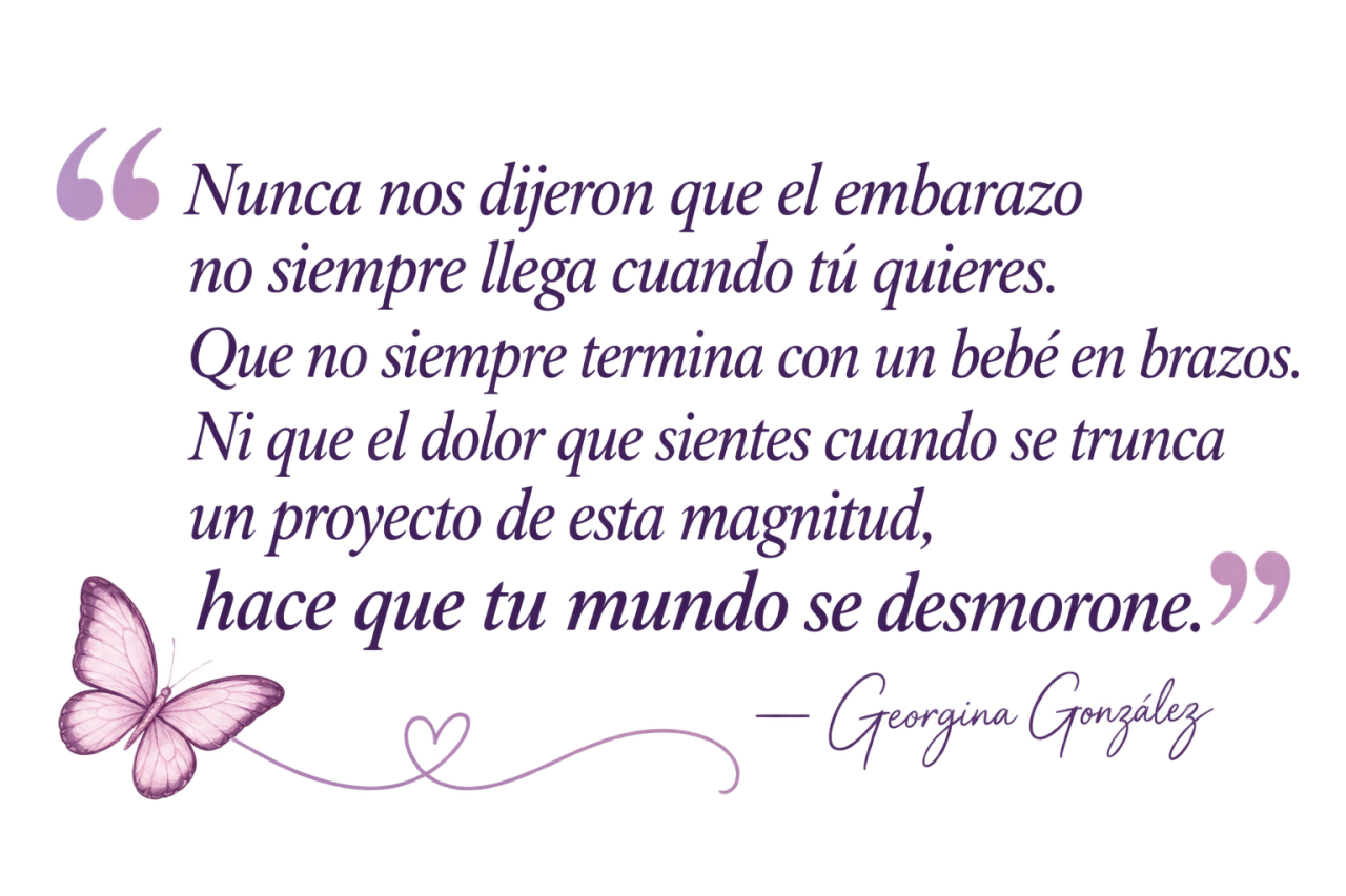 Nunca nos dijeron que el embarazo no siempre llega cuando tú quieres. Que no siempre termina con un bebé en brazos. Ni que el dolor que sientes cuando se trunca un proyecto de esta magnitud, hace que tu mundo se desmorone